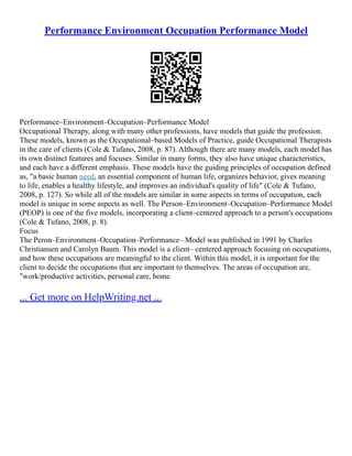 Performance Environment Occupation Performance Model
Performance–Environment–Occupation–Performance Model
Occupational Therapy, along with many other professions, have models that guide the profession.
These models, known as the Occupational–based Models of Practice, guide Occupational Therapists
in the care of clients (Cole & Tufano, 2008, p. 87). Although there are many models, each model has
its own distinct features and focuses. Similar in many forms, they also have unique characteristics,
and each have a different emphasis. These models have the guiding principles of occupation defined
as, "a basic human need, an essential component of human life, organizes behavior, gives meaning
to life, enables a healthy lifestyle, and improves an individual's quality of life" (Cole & Tufano,
2008, p. 127). So while all of the models are similar in some aspects in terms of occupation, each
model is unique in some aspects as well. The Person–Environment–Occupation–Performance Model
(PEOP) is one of the five models, incorporating a client–centered approach to a person's occupations
(Cole & Tufano, 2008, p. 8).
Focus
The Peron–Environment–Occupation–Performance– Model was published in 1991 by Charles
Christiansen and Carolyn Baum. This model is a client– centered approach focusing on occupations,
and how these occupations are meaningful to the client. Within this model, it is important for the
client to decide the occupations that are important to themselves. The areas of occupation are,
"work/productive activities, personal care, home
... Get more on HelpWriting.net ...
 