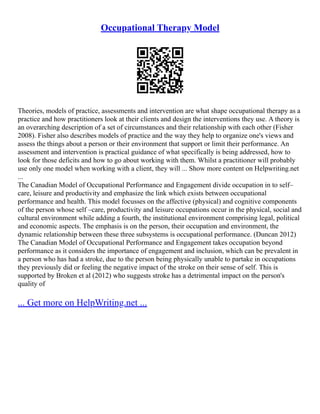 Occupational Therapy Model
Theories, models of practice, assessments and intervention are what shape occupational therapy as a
practice and how practitioners look at their clients and design the interventions they use. A theory is
an overarching description of a set of circumstances and their relationship with each other (Fisher
2008). Fisher also describes models of practice and the way they help to organize one's views and
assess the things about a person or their environment that support or limit their performance. An
assessment and intervention is practical guidance of what specifically is being addressed, how to
look for those deficits and how to go about working with them. Whilst a practitioner will probably
use only one model when working with a client, they will ... Show more content on Helpwriting.net
...
The Canadian Model of Occupational Performance and Engagement divide occupation in to self–
care, leisure and productivity and emphasize the link which exists between occupational
performance and health. This model focusses on the affective (physical) and cognitive components
of the person whose self –care, productivity and leisure occupations occur in the physical, social and
cultural environment while adding a fourth, the institutional environment comprising legal, political
and economic aspects. The emphasis is on the person, their occupation and environment, the
dynamic relationship between these three subsystems is occupational performance. (Duncan 2012)
The Canadian Model of Occupational Performance and Engagement takes occupation beyond
performance as it considers the importance of engagement and inclusion, which can be prevalent in
a person who has had a stroke, due to the person being physically unable to partake in occupations
they previously did or feeling the negative impact of the stroke on their sense of self. This is
supported by Broken et al (2012) who suggests stroke has a detrimental impact on the person's
quality of
... Get more on HelpWriting.net ...
 