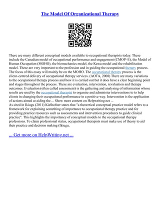 The Model Of Organizational Therapy
There are many different conceptual models available to occupational therapists today. These
include the Canadian model of occupational performance and engagement (CMOP–E), the Model of
Human Occupation (MOHO), the biomechanics model, the Kawa model and the rehabilitation
model. These are very important to the profession and in guiding the occupational therapy process.
The focus of this essay will mainly be on the MOHO. The occupational therapy process is the
client–centred delivery of occupational therapy services. (AOTA, 2008) There are many variations
to the occupational therapy process and how it is carried out but it does have a clear beginning point
and stages throughout the process. These are evaluation, intervention, revaluation and therapy
outcomes. Evaluation (often called assessment) is the gathering and analysing of information whose
results are used by the occupational therapist to organise and administer interventions to to help
clients in changing their occupational performance in a positive way. Intervention is the application
of actions aimed at aiding the ... Show more content on Helpwriting.net ...
As cited in Ikiugu (2011) Kielhofner states that "a theoretical conceptual practice model refers to a
framework for explaining something of importance to occupational therapy practice and for
providing practice resources such as assessments and intervention procedures to guide clinical
practice". This highlights the importance of conceptual models to the occupational therapy
professions. To claim professional status, occupational therapists must make use of theory to aid
their practice and decision making (Ikiugu,
... Get more on HelpWriting.net ...
 