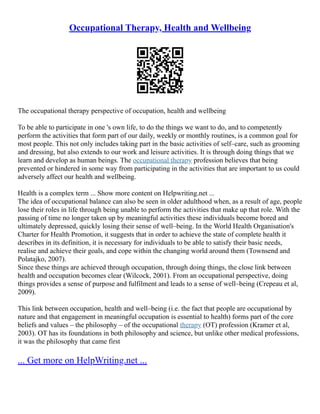 Occupational Therapy, Health and Wellbeing
The occupational therapy perspective of occupation, health and wellbeing
To be able to participate in one 's own life, to do the things we want to do, and to competently
perform the activities that form part of our daily, weekly or monthly routines, is a common goal for
most people. This not only includes taking part in the basic activities of self–care, such as grooming
and dressing, but also extends to our work and leisure activities. It is through doing things that we
learn and develop as human beings. The occupational therapy profession believes that being
prevented or hindered in some way from participating in the activities that are important to us could
adversely affect our health and wellbeing.
Health is a complex term ... Show more content on Helpwriting.net ...
The idea of occupational balance can also be seen in older adulthood when, as a result of age, people
lose their roles in life through being unable to perform the activities that make up that role. With the
passing of time no longer taken up by meaningful activities these individuals become bored and
ultimately depressed, quickly losing their sense of well–being. In the World Health Organisation's
Charter for Health Promotion, it suggests that in order to achieve the state of complete health it
describes in its definition, it is necessary for individuals to be able to satisfy their basic needs,
realise and achieve their goals, and cope within the changing world around them (Townsend and
Polatajko, 2007).
Since these things are achieved through occupation, through doing things, the close link between
health and occupation becomes clear (Wilcock, 2001). From an occupational perspective, doing
things provides a sense of purpose and fulfilment and leads to a sense of well–being (Crepeau et al,
2009).
This link between occupation, health and well–being (i.e. the fact that people are occupational by
nature and that engagement in meaningful occupation is essential to health) forms part of the core
beliefs and values – the philosophy – of the occupational therapy (OT) profession (Kramer et al,
2003). OT has its foundations in both philosophy and science, but unlike other medical professions,
it was the philosophy that came first
... Get more on HelpWriting.net ...
 