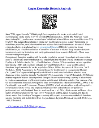 Upper Extremity Robotic Analysis
As of 2016, approximately 795,000 people have experienced a stroke, with an individual
experiencing a stroke nearly every 40 seconds (Mozaffarian et al., 2016). The American Heart
Association (2013) predicts that the number of individuals who will have a stroke will increase 20%
by 2030. The increased prevalence of stroke may lead to serious issues in daily functioning for
individuals; therefore, stroke interventions that address functional impairments are crucial. Upper
extremity robotics is a relatively novel occupational therapy (OT) intervention for stroke
rehabilitation, so critical examination of the effect of robotics to address body structure/function
impairments, activity limitations, and participation restrictions is required (World ... Show more
content on Helpwriting.net ...
Occupational therapists working with the stroke population use activity analysis and observation
skills to identify and analyze the functional impairments that result in activity limitations (McHugh
Pendleton & Schultz–Krohn, 2011). Established and effective OT interventions, such as repetitive
task training (RTP) and constraint–induced movement therapy (CIMT), are used to address
functional impairments in the stroke population (Nilsen, Gillen, Arbesman, & Lieberman, 2015;
Wolf et al., 2006). According to the National Board for Certification in Occupational Therapy
(2012), 60.7% of registered OTs provide rehabilitation services to individuals who had been
diagnosed with a Cerebral Vascular Accident (CVA). A systematic review (Nilsen et al., 2015) found
that the responsibilities of an occupational therapist include administering a variety of assessments
to create an occupational profile when treating an individual following a stroke. One example of an
OT assessment that measures participation, one's involvement in a life situation (WHO, 2001), is the
Canadian Occupational Performance Measure (COPM), which asks the client to identify up to five
occupations he or she would like improve performance for, and rate his or her perceived
performance and satisfaction of these occupations (Law et al., 2014). Performance skills and client
factors are often evaluated with Fugl–Meyer Assessment and the Action Research Arm Test to
further assess functionality of the upper extremity with respect to neuromusculoskeletal functions,
sensory functions, and motor skills (Fugl–Meyer, Jaasko, Leyman, Olsson, & Steglind, 1975; Lyle,
1981; Nilsen et al.,
... Get more on HelpWriting.net ...
 