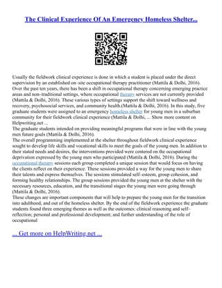 The Clinical Experience Of An Emergency Homeless Shelter...
Usually the fieldwork clinical experience is done in which a student is placed under the direct
supervision by an established on–site occupational therapy practitioner (Mattila & Dolhi, 2016).
Over the past ten years, there has been a shift in occupational therapy concerning emerging practice
areas and non–traditional settings, where occupational therapy services are not currently provided
(Mattila & Dolhi, 2016). These various types of settings support the shift toward wellness and
recovery, psychosocial services, and community health.(Mattila & Dolhi, 2016). In this study, five
graduate students were assigned to an emergency homeless shelter for young men in a suburban
community for their fieldwork clinical experience (Mattila & Dolhi, ... Show more content on
Helpwriting.net ...
The graduate students intended on providing meaningful programs that were in line with the young
men future goals (Mattila & Dolhi, 2016).
The overall programming implemented at the shelter throughout fieldwork clinical experience
sought to develop life skills and vocational skills to meet the goals of the young men. In addition to
their stated needs and desires, the interventions provided were centered on the occupational
deprivation expressed by the young men who participated (Mattila & Dolhi, 2016). During the
occupational therapy sessions each group completed a unique session that would focus on having
the clients reflect on their experience. These sessions provided a way for the young men to share
their talents and express themselves. The sessions stimulated self–esteem, group cohesion, and
forming healthy relationships. The group sessions provided the young men at the shelter with the
necessary resources, education, and the transitional stages the young men were going through
(Mattila & Dolhi, 2016).
These changes are important components that will help to prepare the young men for the transition
into adulthood, and out of the homeless shelter. By the end of the fieldwork experience the graduate
students found three emerging themes as well as the outcomes: clinical reasoning and self–
reflection; personal and professional development; and further understanding of the role of
occupational
... Get more on HelpWriting.net ...
 