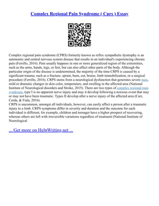 Complex Regional Pain Syndrome ( Cprs ) Essay
Complex regional pain syndrome (CPRS) formerly known as reflex sympathetic dystrophy is an
autonomic and central nervous system disease that results in an individual's experiencing chronic
pain (Ferrillo, 2016). Pain usually happens in one or more generalized region of the extremities,
such as the arms, hands, legs, or feet, but can also affect other parts of the body. Although the
particular origin of the disease is undetermined, the majority of the time CRPS is caused by a
significant trauma; such as a fracture, sprain, burn, cut, bruise, limb immobilization, or a surgical
procedure (Ferrillo, 2016). CRPS stems from a neurological dysfunction that generates severe pain,
mild or dramatic changes in skin color, temperature, and swelling in the affected area (National
Institute of Neurological disorders and Stroke, 2015). There are two types of complex regional pain
syndrome, type I is no apparent nerve injury and may it develop following a noxious event that may
or may not have been traumatic. Types II develop after a nerve injury of the affected area (Carr,
Cerda, & Fiala, 2016).
CRPS is uncommon, amongst all individuals, however, can easily affect a person after a traumatic
injury to a limb. CRPS symptoms differ in severity and duration and the outcome for each
individual is different, for example, children and teenager have a higher prospect of recovering,
whereas others are left with irreversible variations regardless of treatment (National Institute of
Neurological
... Get more on HelpWriting.net ...
 