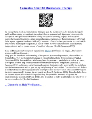 Conceptual Model Of Occupational Therapy
To ensure that a client and occupational–therapist gain the maximum benefit from the therapist's
skills and knowledge occupational–therapists follow a process which focuses on engagement in
occupation. This processes is based on theory and clinical reasoning. It plays a vital role in
successful therapy.It supports a client centered process, it encourages therapeutic use of self which
build a good rapport with clients, it identifys a number of the client's requirements, necessary skills
and possible meaning of occupations, it aids in correct execution of evaluation, assessment and
intervention as well as correct choice of model of reference (Reed & Sanderson 1999).
Reed and Sanderson's Concepts of Occupational Therapy (1999) sets out stages ... Show more
content on Helpwriting.net ...
They give the most basic understanding of the process by converting complex, abstract ideas to
logical ideas. They aid therapists to engage in clinical judgment and decisionmaking (Reed &
Sanderson 1999), theses skills are vital throughout the processes especially in steps five to eleven.
Conceptual theories help create communication between therapists and patients (Boniface &
Seymour, 2012) and ensures a client centered practice, this is especially important for the initial and
detailed assessments as well as goal setting and planning of intervention. Conceptual models deduce
a number of factors affecting occupational interruption that should be taken into account throughout
the processes especially in steps six, seven and ten (Reed & Sanderson 1999). They also helps focus
on areas of interest which is vital for goal setting. They consider a number of options for
intervention and assessment (Ducan 2012). Also evaluation is partly established on the objectives of
the conceptual model (Reed & Sanderson
... Get more on HelpWriting.net ...
 