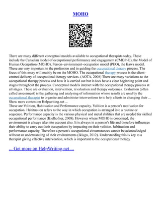 MOHO
There are many different conceptual models available to occupational therapists today. These
include the Canadian model of occupational performance and engagement (CMOP–E), the Model of
Human Occupation (MOHO), Person–enviornment–occupation model (PEO), the Kawa model.
These are very important to the profession and in guiding the occupational therapy process. The
focus of this essay will mainly be on the MOHO. The occupational therapy process is the client–
centred delivery of occupational therapy services. (AOTA, 2008) There are many variations to the
occupational therapy process and how it is carried out but it does have a clear beginning point and
stages throughout the process. Conceptual models interact with the occupational therapy process at
all stages. These are evaluation, intervention, revaluation and therapy outcomes. Evaluation (often
called assessment) is the gathering and analysing of information whose results are used by the
occupational therapist to organise and administer interventions to to help clients in changing their ...
Show more content on Helpwriting.net ...
These are Volition, Habituation and Performance capacity. Volition is a person's motivation for
occupation. Habituation refers to the way in which occupation is arranged into a routine or
sequence. Performance capacity is the various physical and metal abilities that are needed for skilled
occupational performance (Kielhofner, 2008). However where MOHO is concerned, the
environment is always take into account also. It is always in a person's life and therefore influences
their ability to carry out their occupations by impacting on their volition. habituation and
performance capacity. Therefore a person's occupational circumstances cannot be acknowledged
without an understanding of their environments (Ikiugu, 2012). Understanding this is key to a
therapist giving effective intervention, which is important to the occupational therapy
... Get more on HelpWriting.net ...
 