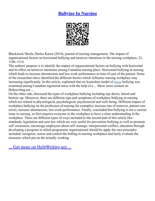 Bullying In Nursing
Blackstock Sheila, Harlos Karen (2014), journal of nursing management, The impact of
organizational factors on horizontal bullying and turnover intentions in the nursing workplace, 23,
1106–1114.
The authors' purpose is to identify the impact of organizational factors on bullying with horizontal
and its effect on turnover intentions among Canadian nursing place. Horizontal bullying in nursing
which leads to increase absenteeism and less work performance at time of care of the patient. Some
of the researchers have identified the different factors which influence nursing workplace may
increasing significantly. In this article, explained that an Australian model of nurse bullying was
examined among Canadian registered nurse with the help of a ... Show more content on
Helpwriting.net ...
On the other side, discussed the types of workplace bullying including top–down, lateral and
bottom–up. Moreover, there are different sign and symptoms of workplace bullying in nursing
which are related to physiological, psychological, psychosocial and well–being. Different impact of
workplace bullying on the profession of nursing for examples; increase rate of turnover, patient care
errors, increase absenteeism, less work performance. Finally, concluded that bullying is not a current
issue in nursing, so first requires everyone in the workplace to have a clear understanding in the
workplace. There are different types of ways included in the second part of this article like–
standards, legislation and case law which are very useful for prevention bullying as well as promote
self–awareness, encourage employees about self–manage, interpersonal conflict, education through
developing a program in which programme organizational should be apply the race principles
included; recognize, assess and control the bulling in nursing workplace and lastly evaluate the
measures which put on the actually working
... Get more on HelpWriting.net ...
 