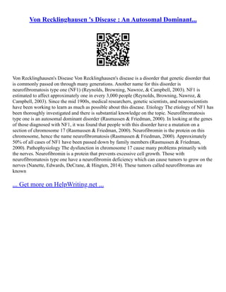 Von Recklinghausen 's Disease : An Autosomal Dominant...
Von Recklinghausen's Disease Von Recklinghausen's disease is a disorder that genetic disorder that
is commonly passed on through many generations. Another name for this disorder is
neurofibromatosis type one (NF1) (Reynolds, Browning, Nawroz, & Campbell, 2003). NF1 is
estimated to affect approximately one in every 3,000 people (Reynolds, Browning, Nawroz, &
Campbell, 2003). Since the mid 1900s, medical researchers, genetic scientists, and neuroscientists
have been working to learn as much as possible about this disease. Etiology The etiology of NF1 has
been thoroughly investigated and there is substantial knowledge on the topic. Neurofibromatosis
type one is an autosomal dominant disorder (Rasmussen & Friedman, 2000). In looking at the genes
of those diagnosed with NF1, it was found that people with this disorder have a mutation on a
section of chromosome 17 (Rasmussen & Friedman, 2000). Neurofibromin is the protein on this
chromosome, hence the name neurofibromatosis (Rasmussen & Friedman, 2000). Approximately
50% of all cases of NF1 have been passed down by family members (Rasmussen & Friedman,
2000). Pathophysiology The dysfunction in chromosome 17 cause many problems primarily with
the nerves. Neurofibromin is a protein that prevents excessive cell growth. Those with
neurofibromatosis type one have a neurofibromin deficiency which can cause tumors to grow on the
nerves (Nanette, Edwards, DeCrane, & Hingten, 2014). These tumors called neurofibromas are
known
... Get more on HelpWriting.net ...
 