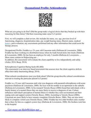 Occupational Profile: Schizophrenia
What are you going to do first? (Did the group make a logical choice that they backed up with their
reasoning for that choice? Did their reasoning make sense?) (3 points)
First, we will complete a chart review, this includes his name, sex, age, previous level of
functioning, diagnosis, hospitalization date, any weight bearing status, Doctors name, medical
history, past evaluation, any assessments performed and any other information that could assist the
therapy process.
Occupational Profile: Freddie is a 19–year–old Caucasian male (Halloran & Lowenstein, 2000).
Freddie has been working at a distribution house where he loads boxed items into trucks (Halloran
& Lowenstein, 2000). He has been an employee for only 3 months (Halloran & Lowenstein, ...
Show more content on Helpwriting.net ...
In addition, this assessment will evaluate the client capability to live independently and safely
(Asher, 2014; Boop, 2014).
Schizophrenia Cognition Rating Scale (SCoRS)
This assessment is an interview based assessment that assesses how the client cognitive deficits
affect their daily functioning (Boop, 2014).
What cultural considerations must you think about? (Did the group describe cultural considerations
relevant to treating the particular patient?) (3 points)
Freddie is a 19 year–old Caucasian male who was diagnosis with paranoid schizophrenia with acute
psychosis (Halloran & Lowenstein, 2000). He lives with his mother in an apartment in the suburbs
(Halloran & Lowenstein, 2000). In his research Versola–Russo (2006) found that individuals with a
family history of a mental illness they are more likely to receive a diagnosis of one. Culture
influences individual's perception of mental illness to whether they seek out treatment and their
coping style and support system (Versola–Russo, 2006). According to Versola–Russo (2006),
Caucasian are more likely to have somatic complaint (Versola–Russo, 2006). They are also more
likely to complete violent acts (Versola–Russo, 2006). Freddie has two older brothers and a mother
that is there for him as a support system Joey (Halloran & Lowenstein, 2000). His brothers took him
to the hospital
... Get more on HelpWriting.net ...
 