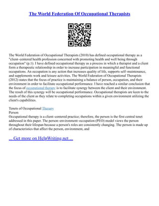 The World Federation Of Occupational Therapists
The World Federation of Occupational Therapists (2010) has defined occupational therapy as a
"client–centered health profession concerned with promoting health and well being through
occupation" (p.1). I have defined occupational therapy as a process in which a therapist and a client
form a therapeutic relationship in order to increase participation in meaningful and functional
occupations. An occupation is any action that increases quality of life, supports self–maintenance,
and supplements work and leisure activities. The World Federation of Occupational Therapists
(2012) states that the focus of practice is maintaining a balance of person, occupation, and their
environment in order to facilitate occupational performance. I have reached a similar conclusion that
the focus of occupational therapy is to facilitate synergy between the client and their environment.
The result of this synergy will be occupational performance. Occupational therapists are keen to the
needs of the client as they relate to completing occupations within a given environment utilizing the
client's capabilities.
Tenets of Occupational Therapy
Person
Occupational therapy is a client–centered practice; therefore, the person is the first central tenet
addressed in this paper. The person–environment–occupation (PEO) model views the person
throughout their lifespan because a person's roles are consistently changing. The person is made up
of characteristics that affect the person, environment, and
... Get more on HelpWriting.net ...
 
