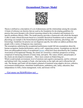 Occupational Therapy Model
Theory is defined as a description of a set of phenomena and the relationships among the concepts.
A frame of reference are theories that are used as the foundation for developing guidelines for
practice that assist therapist with clinical reasoning related to the evaluation and treatment of a
specific problems (Mosey.1996). The model practice provides a framework with which the therapist
is able to make clinical decisions based on a scientific theoretical foundation such as anatomy and
physiology an example is the biomechanical guideline that based on anatomy, physiology, and
kinesiology. Guidelines for practice are not diagnosis specific, but rather are address problems that
people with a variety of diagnoses may experience.
The assumptions underlying the occupational performance model fall into assumptions about the
human occupation, human performance, and as a self –organizing systems. Assumptions are derived
from core philosophical tenets of occupational therapy which have been described by the Canadian
Association of Occupational Therapy, the clients are viewed by a wholistic perspective as being
comprised of interacting elements of mind, body, and sprits. The values, beliefs, and principles of
the clients are developed in treatments ... Show more content on Helpwriting.net ...
Which would include environment, level of emotions and cognitive prerequisite, and his volitional
and habitual skill. One example is Frank, who had stroke on the right side and it effected the left
side. The therapy and Frank will developed a planned of treatment using adaptive devices, orthotics,
environment modifications, wheelchair modifications, ambulatory aids, safety, education, then
independence in ADLs, home management, work, and leisure will be
... Get more on HelpWriting.net ...
 