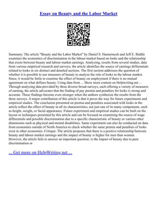 Essay on Beauty and the Labor Market
Summary: The article "Beauty and the Labor Market" by Daniel S. Hamermesh and Jeff E. Biddle
examines the economics of discrimination in the labour market based on looks and the relationship
that exists between beauty and labour market earnings. Analyzing, results from several studies, data
from various empirical research and surveys; the article identifies the source of earnings differentials
related to looks in six distinct and detailed sections. The first section addresses the question of
whether it is possible to use measures of beauty to analyze the role of looks in the labour market.
Since, it would be futile to examine the effect of beauty on employment if there is no mutual
agreement on what defines beauty. Using data from ... Show more content on Helpwriting.net ...
Through analyzing data provided by three diverse broad surveys, each offering a variety of measures
of earning, the article advocates that the finding of pay premia and penalties for looks is strong and
accurate. These findings become even stronger when the authors synthesize the results from the
three surveys. A major contribution of this article is that it paves the way for future experiments and
empirical studies. The conclusion presented on premia and penalties associated with looks in the
article reflect the effect of beauty in all its characteristics, not just one of its many components, such
as height, weight, or facial appearance. Future experiment and empirical studies can be built on the
layout or techniques presented by this article and can be focused on examining the source of wage
differentials and possible discrimination due to a specific characteristic of beauty or various other
dimensions such as physical and mental disabilities. Same experiment can also be conducted on data
from economies outside of North America to check whether the same premia and penalties of looks
exist in other economies. Critique: The article proposes that there is a positive relationship between
beauty and labour market earnings and the impact of beauty is higher for men than women.
However, the article fails to answer an important question: is the impact of beauty due to pure
discrimination or
... Get more on HelpWriting.net ...
 