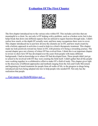 Evaluation Of The First Chapter
The first chapter introduced me to the various roles within OT. This includes activities that are
meaningful to a client. So, not only is OT helping with a problem, such as a broken wrist, but it also
helps break that down into different aspects that are utilized to regain function through tasks. I didn't
realize how much, or the depth OT actually went, and how many occupations there were to cover.
This chapter introduced me to just how diverse the clientele are in OT, and how much creativity
with a holistic approach in activities is used to help in a client's therapeutic treatment. This chapter
made me look positively toward my future in OT, with promise of it being a rewarding journey. The
second chapter gave me a history of where OT has evolved from. I think this is an important chapter
to review to show how OT has developed over the years from people with many different
backgrounds. I had no knowledge as to where OT had developed from. These people didn't just go
to school to be involved with OT they were creating the field itself. I didn't gather that all the people
were working together in a collaborative effort to make OT a field of study. This chapter gives light
to the discovery of different approaches and methods ranging from the Arts and Crafts Movement
and beginning of moral treatment for people from all walks of life, to the progress to drugs being
introduced and Acts being adopted into law to help people who needed OT. Not only has the
realization that people
... Get more on HelpWriting.net ...
 