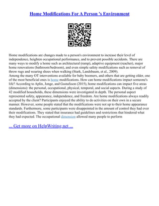 Home Modifications For A Person 's Environment
Home modifications are changes made to a person's environment to increase their level of
independence, heighten occupational performance, and to prevent possible accidents. There are
many ways to modify a home such as architectural (ramp), adaptive equipment (reacher), major
home renovations (bathroom/bedroom), and even simple safety modifications such as removal of
throw rugs and wearing shoes when walking (Stark, Landsbaum, et al., 2009).
Among the many OT interventions available for baby boomers, and others that are getting older, one
of the most beneficial ones is home modifications. How can home modifications impact someone's
life? According to Aplin, Jonge, and Gustafsson (2015), home modifications can impact five areas
(dimensions): the personal, occupational, physical, temporal, and social aspects. During a study of
42 modified households, these dimensions were investigated in depth. The personal aspect
represented safety, appearance, independence, and freedom. Are home modifications always readily
accepted by the client? Participants enjoyed the ability to do activities on their own in a secure
manner. However, some people stated that the modifications were not up to their home appearance
standards. Furthermore, some participants were disappointed in the amount of control they had over
their modifications. They stated that insurance had guidelines and restrictions that hindered what
they had expected. The occupational dimension allowed many people to perform
... Get more on HelpWriting.net ...
 