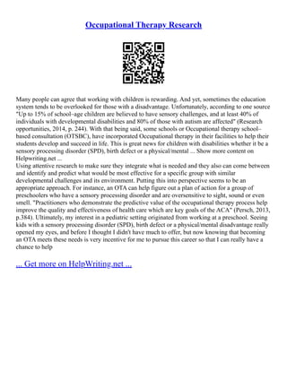 Occupational Therapy Research
Many people can agree that working with children is rewarding. And yet, sometimes the education
system tends to be overlooked for those with a disadvantage. Unfortunately, according to one source
"Up to 15% of school–age children are believed to have sensory challenges, and at least 40% of
individuals with developmental disabilities and 80% of those with autism are affected" (Research
opportunities, 2014, p. 244). With that being said, some schools or Occupational therapy school–
based consultation (OTSBC), have incorporated Occupational therapy in their facilities to help their
students develop and succeed in life. This is great news for children with disabilities whether it be a
sensory processing disorder (SPD), birth defect or a physical/mental ... Show more content on
Helpwriting.net ...
Using attentive research to make sure they integrate what is needed and they also can come between
and identify and predict what would be most effective for a specific group with similar
developmental challenges and its environment. Putting this into perspective seems to be an
appropriate approach. For instance, an OTA can help figure out a plan of action for a group of
preschoolers who have a sensory processing disorder and are oversensitive to sight, sound or even
smell. "Practitioners who demonstrate the predictive value of the occupational therapy process help
improve the quality and effectiveness of health care which are key goals of the ACA" (Persch, 2013,
p.384). Ultimately, my interest in a pediatric setting originated from working at a preschool. Seeing
kids with a sensory processing disorder (SPD), birth defect or a physical/mental disadvantage really
opened my eyes, and before I thought I didn't have much to offer, but now knowing that becoming
an OTA meets these needs is very incentive for me to pursue this career so that I can really have a
chance to help
... Get more on HelpWriting.net ...
 