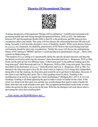 Theories Of Occupational Therapy
A unique perspective of Occupational Therapy (OT) is defined as " A profession concerned with
promoting health and well–being through Occupation"(Charles, 2010, p.362). The difference
between OT and Occupational Health (OH) is that OT is the profession and OH concerns how
occupations affect your health. This essay will first discuss the relationship between OH and well–
being. Secondly it will describe alternative views of disability models. While some doctors believe
in medicine as a treatment, for disability, practitioners of OT believe that social background and
environment should be taken into consideration. Thirdly this essay will discuss the underpinning
theory of OT relating to 'MOHO' and how a social and physical questionnaire can get ... Show more
content on Helpwriting.net ...
"The purpose of Goal setting is to operationally define the specific desired outcomes and describe
the factors involved in achieving the outcome" (Julia Bowman and Lise. L. Mogensen, 2010, p.100).
Goals can be split up into two different types. A Short term goal "is the pathway leading up to the
long term goal" (Julia Bowman and Lise. L. Mogensen, 2010, p.100). Long term goals "have been
described as the destination of therapy" (Julia Bowman and Lise. L. Mogensen, 2010, p.100). For
therapists the long term goal is how far the client wants to improve; if it is being fully independent,
being able to do the cleaning, the long term goal would be set to get them to that place. However, if
the client is not reaching their goals, this is when grading comes to place. "Grading is the
modification of an activity to support the client's performance" (Bridgett,2011, OT A–Z: G is for
Grading). Grading is all about adjusting the goal to make it easier or harder for the client. If the
client was about to do their goal very quickly you would change their goal to make it harder for
them; thus they can work towards a new goal. The occupation performance model looks at what
makes the person be able to do or not do the task. With this the therapist will write down what is
preventing the client from reaching their
... Get more on HelpWriting.net ...
 