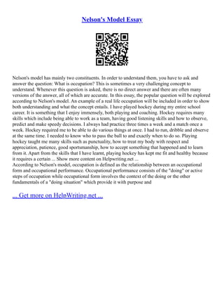 Nelson's Model Essay
Nelson's model has mainly two constituents. In order to understand them, you have to ask and
answer the question: What is occupation? This is sometimes a very challenging concept to
understand. Whenever this question is asked, there is no direct answer and there are often many
versions of the answer, all of which are accurate. In this essay, the popular question will be explored
according to Nelson's model. An example of a real life occupation will be included in order to show
both understanding and what the concept entails. I have played hockey during my entire school
career. It is something that I enjoy immensely, both playing and coaching. Hockey requires many
skills which include being able to work as a team, having good listening skills and how to observe,
predict and make speedy decisions. I always had practice three times a week and a match once a
week. Hockey required me to be able to do various things at once. I had to run, dribble and observe
at the same time. I needed to know who to pass the ball to and exactly when to do so. Playing
hockey taught me many skills such as punctuality, how to treat my body with respect and
appreciation, patience, good sportsmanship, how to accept something that happened and to learn
from it. Apart from the skills that I have learnt, playing hockey has kept me fit and healthy because
it requires a certain ... Show more content on Helpwriting.net ...
According to Nelson's model, occupation is defined as the relationship between an occupational
form and occupational performance. Occupational performance consists of the "doing" or active
steps of occupation while occupational form involves the context of the doing or the other
fundamentals of a "doing situation" which provide it with purpose and
... Get more on HelpWriting.net ...
 