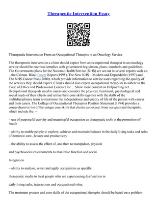 Therapeutic Intervention Essay
Therapeutic Intervention From an Occupational Therapist in an Oncology Service
The therapeutic intervention a client should expect from an occupational therapist in an oncology
service should be one that complies with government legislation, plans, standards and guidelines.
The Governments plans for the National Health Service (NHS) are set out in several reports such as:
– the Calman–Hine Cancer Report (1995), The New NHS – Modern and Dependable (1997) and
The NHS Cancer Plan (2000), which provide information to service users regarding the quality of
the services they should expect. Client's should also expect occupational therapists to adhere to the
Code of Ethics and Professional Conduct for ... Show more content on Helpwriting.net ...
Occupational therapists need to assess and consider the physical, functional, psychological and
social needs of their clients and utilise their core skills together with the skills of the
multidisciplinary team to maximise the independence and quality of life of the patient with cancer
and their carers. The College of Occupational Therapists Position Statement (1994) provides a
comprehensive list of the unique core skills that clients can expect from occupational therapists,
which include the: –
– use of purposeful activity and meaningful occupation as therapeutic tools in the promotion of
health
– ability to enable people to explore, achieve and maintain balance in the daily living tasks and roles
of domestic care , leisure and productivity
– the ability to assess the effect of, and then to manipulate, physical
and psychosocial environments to maximise function and social
Integration
– ability to analyse, select and apply occupations as specific
therapeutic media to treat people who are experiencing dysfunction in
daily living tasks, interactions and occupational roles.
The treatment process and core skills of the occupational therapist should be based on a problem
 