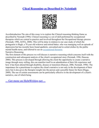 Clical Reasoning as Described by Neistdadt
AccoIntroduction The aim of this essay is to explore the Clinical reasoning thinking frame as
described by Neistadt (1996). Clinical reasoning is a set of skill performed by occupational
therapists which are central to practice and involved throughout the Occupational therapy process
(Neistadt, 1996, AOTA, 2008). This will be done in relation to our case study of which the
protagonist is Hugh, a 70 year old widower and retired baker, who was managing well an episode of
depression but has recently been found apathetic, unwashed and in soiled clothes by the public
mental health nurse, and referred to see an occupational therapist.
Narrative Reasoning
The first element of this process we will discuss is narrative reasoning which concerns itself with the
construction and subsequent analysis of the client's occupational story (Neistadt, 1996, Duncan,
2006). This process is developed through allowing the client the opportunity to create a narrative
image through story–telling, this can manifest itself in an adumbration of their life experience and
how it has been altered through disability, disease or transition (Duncan, 2006, Neistadt, 1996). The
importance for a practitioner to explore the client's narrative is not only in the development of their
story but it also gives the therapist insight into the person and a possible future for them (Higgs,
2008). The use of certain assessments can be particularly effective in the development of a client's
narrative, one of which being
... Get more on HelpWriting.net ...
 
