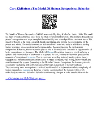 Gary Kielhofner : The Model Of Human Occupational Behavior
The Model of Human Occupation (MOHO was created by Gary Kielhofner in the 1980s. The model
has been revised and refined since then, by other occupational therapists. This model is focused on a
person's occupations and helps to explain how disability and related problems can come about. The
model is thought to be client–centered, based on evidence, and holistic by concentrating on the
person as a whole. The model emphasizes both the client's mind and body in addition to putting
further emphasis on occupational performance, rather than emphasizing the performance
components. Likewise, the environment plays a role in the model and can assist in opportunities of
better occupational performance. The Model of Human Occupation interprets people as being a
system. The collaboration of the human as a system, the task, and the environment produces the
outcome of occupational behavior. This is expressed according to the dynamic systems theory.
Occupational performance is dynamic because it effects the health, well–being, improvement, and
modification of the system. According to the Model of Human Occupation, the human system is
continually fluctuating and restructuring itself through engagement of the surroundings.
There are many basic assumptions, explained by this model, to help understand the complexity of
human occupation. Humans are dynamic systems. Components of the human system work
collectively to construct behavior. Behavior continuously changes in order to coincide with the
... Get more on HelpWriting.net ...
 