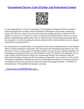Occupational Therapy Code Of Ethics And Professional Conduct
It is the responsibility as well as an expectation for Occupational Therapists (OTs) to maintain a
professional behaviour, in order to build a therapeutic relationship in and outside a therapeutic
setting. The OTs have a duty of care to use the correct knowledge and skills to enhance the life
quality of a service user. 1 There is no clear–cut definition for Professionalism. However it can be
defined as upholding and applying the values of a profession by having specific knowledge about
the occupation. As well as accepting that certain attitude, beliefs, values and behaviours are integral
components on professionalism.2
In a research done in mental health, it was noted that clients placed substantial focus on the therapist
ability to build a therapeutic relationship. They focused on the relationship being built on care, trust
and respect. There are many aspects to building a rapport with service users, with the importance on
maintaining a professional behaviour in the healthcare system.0 In relation to Occupational Therapy
Code of Ethics and Professional Conduct, the occupational therapist must maintain within the
professional boundaries during and after the treatment of the patient. It is crucial for an OT to build
a therapeutic relationship with the client, however the therapist must behave in an honest manner by
not getting involved in any activities or behaviours which can damage the public 's confidence in
their profession. 4 This prohibit the therapist in entering
... Get more on HelpWriting.net ...
 
