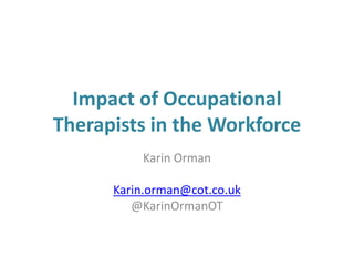 Impact of Occupational
Therapists in the Workforce
Karin Orman
Karin.orman@cot.co.uk
@KarinOrmanOT
 