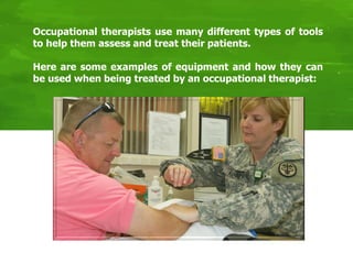 Occupational therapists use many different types of tools
to help them assess and treat their patients.
Here are some examples of equipment and how they can
be used when being treated by an occupational therapist:
 