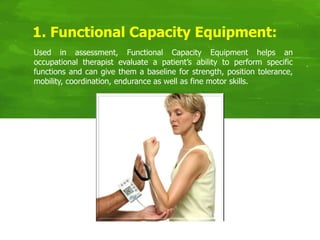 Used in assessment, Functional Capacity Equipment helps an
occupational therapist evaluate a patient’s ability to perform specific
functions and can give them a baseline for strength, position tolerance,
mobility, coordination, endurance as well as fine motor skills.
1. Functional Capacity Equipment:
 