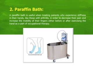A paraffin bath is useful when treating patients who experience stiffness
in their hands, like those with arthritis, in order to decrease their pain and
increase the mobility of their fingers either before or after exercising the
hand as a part of occupational therapy.
2. Paraffin Bath:
 