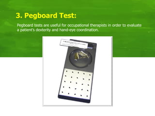 Pegboard tests are useful for occupational therapists in order to evaluate
a patient’s dexterity and hand-eye coordination.
3. Pegboard Test:
 