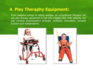 4. Play Theraphy Equipment:
From adaptive swings to sitting wedges, an occupational therapist will
use play therapy equipment to not only engage their child patients, but
also increase proprioceptive strength, vestibular stimulation, increase
function and independence.
 