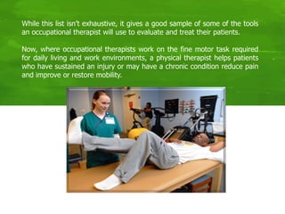 While this list isn’t exhaustive, it gives a good sample of some of the tools
an occupational therapist will use to evaluate and treat their patients.
Now, where occupational therapists work on the fine motor task required
for daily living and work environments, a physical therapist helps patients
who have sustained an injury or may have a chronic condition reduce pain
and improve or restore mobility.
 