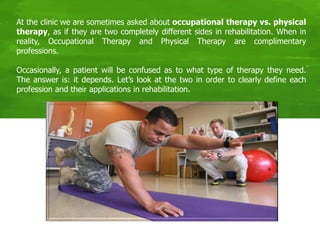 At the clinic we are sometimes asked about occupational therapy vs. physical
therapy, as if they are two completely different sides in rehabilitation. When in
reality, Occupational Therapy and Physical Therapy are complimentary
professions.
Occasionally, a patient will be confused as to what type of therapy they need.
The answer is: it depends. Let’s look at the two in order to clearly define each
profession and their applications in rehabilitation.
 