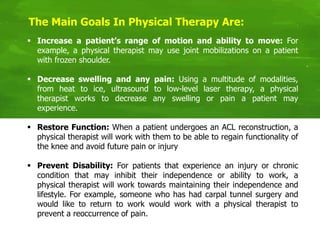 The Main Goals In Physical Therapy Are:
 Increase a patient’s range of motion and ability to move: For
example, a physical therapist may use joint mobilizations on a patient
with frozen shoulder.
 Decrease swelling and any pain: Using a multitude of modalities,
from heat to ice, ultrasound to low-level laser therapy, a physical
therapist works to decrease any swelling or pain a patient may
experience.
 Restore Function: When a patient undergoes an ACL reconstruction, a
physical therapist will work with them to be able to regain functionality of
the knee and avoid future pain or injury
 Prevent Disability: For patients that experience an injury or chronic
condition that may inhibit their independence or ability to work, a
physical therapist will work towards maintaining their independence and
lifestyle. For example, someone who has had carpal tunnel surgery and
would like to return to work would work with a physical therapist to
prevent a reoccurrence of pain.
 