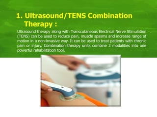 Ultrasound therapy along with Transcutaneous Electrical Nerve Stimulation
(TENS) can be used to reduce pain, muscle spasms and increase range of
motion in a non-invasive way. It can be used to treat patients with chronic
pain or injury. Combination therapy units combine 2 modalities into one
powerful rehabilitation tool.
1. Ultrasound/TENS Combination
Therapy :
 