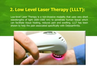 2. Low Level Laser Therapy (LLLT):
Low-level Laser Therapy is a non-invasive modality that uses very short
wavelengths of light (600-1000 nm) to penetrate human tissue which
can facilitate tissue healing, reduces pain and swelling. LLLT has been
shown to help the pain associated specifically with Osteoarthritis.
 