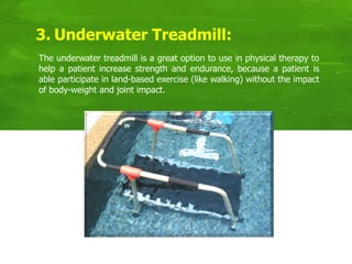 3. Underwater Treadmill:
The underwater treadmill is a great option to use in physical therapy to
help a patient increase strength and endurance, because a patient is
able participate in land-based exercise (like walking) without the impact
of body-weight and joint impact.
 
