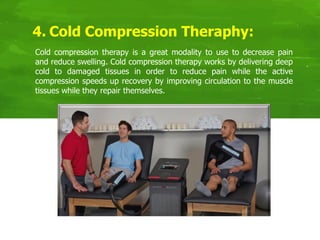 4. Cold Compression Theraphy:
Cold compression therapy is a great modality to use to decrease pain
and reduce swelling. Cold compression therapy works by delivering deep
cold to damaged tissues in order to reduce pain while the active
compression speeds up recovery by improving circulation to the muscle
tissues while they repair themselves.
 