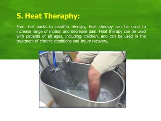 5. Heat Theraphy:
From hot packs to paraffin therapy, heat therapy can be used to
increase range of motion and decrease pain. Heat therapy can be used
with patients of all ages, including children, and can be used in the
treatment of chronic conditions and injury recovery.
 