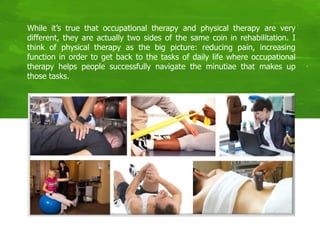 While it’s true that occupational therapy and physical therapy are very
different, they are actually two sides of the same coin in rehabilitation. I
think of physical therapy as the big picture: reducing pain, increasing
function in order to get back to the tasks of daily life where occupational
therapy helps people successfully navigate the minutiae that makes up
those tasks.
 