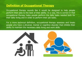 Definition of Occupational Therapy
Occupational therapy sounds like it would be designed to help people
perform their jobs to the best of their ability. In a way, this is correct in that
occupational therapy helps people perform the daily tasks needed both for
their daily living and in order to perform their job tasks.
For a more technical definition, occupational therapy assesses and treats
people who have a physical, mental or cognitive disorder that inhibits their
ability to maintain the necessary daily living and work skills.
 