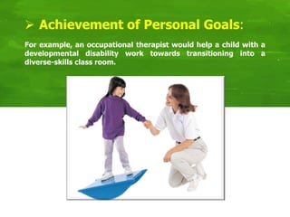 For example, an occupational therapist would help a child with a
developmental disability work towards transitioning into a
diverse-skills class room.
 Achievement of Personal Goals:
 