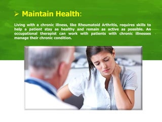  Maintain Health:
Living with a chronic illness, like Rheumatoid Arthritis, requires skills to
help a patient stay as healthy and remain as active as possible. An
occupational therapist can work with patients with chronic illnesses
manage their chronic condition.
 