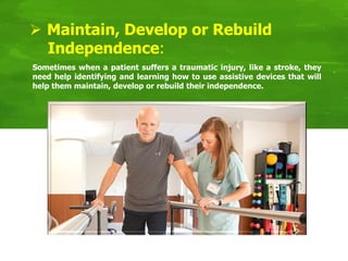 Sometimes when a patient suffers a traumatic injury, like a stroke, they
need help identifying and learning how to use assistive devices that will
help them maintain, develop or rebuild their independence.
 Maintain, Develop or Rebuild
Independence:
 