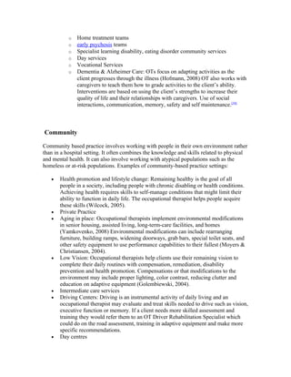 o   Home treatment teams
           o   early psychosis teams
           o   Specialist learning disability, eating disorder community services
           o   Day services
           o   Vocational Services
           o   Dementia & Alzheimer Care: OTs focus on adapting activities as the
               client progresses through the illness (Hofmann, 2008) OT also works with
               caregivers to teach them how to grade activities to the client’s ability.
               Interventions are based on using the client’s strengths to increase their
               quality of life and their relationships with caregivers. Use of social
               interactions, communication, memory, safety and self maintenance.[34]



Community

Community based practice involves working with people in their own environment rather
than in a hospital setting. It often combines the knowledge and skills related to physical
and mental health. It can also involve working with atypical populations such as the
homeless or at-risk populations. Examples of community-based practice settings:

   •   Health promotion and lifestyle change: Remaining healthy is the goal of all
       people in a society, including people with chronic disabling or health conditions.
       Achieving health requires skills to self-manage conditions that might limit their
       ability to function in daily life. The occupational therapist helps people acquire
       these skills (Wilcock, 2005).
   •   Private Practice
   •   Aging in place: Occupational therapists implement environmental modifications
       in senior housing, assisted living, long-term-care facilities, and homes
       (Yamkovenko, 2008) Environmental modifications can include rearranging
       furniture, building ramps, widening doorways, grab bars, special toilet seats, and
       other safety equipment to use performance capabilities to their fullest (Moyers &
       Christiansen, 2004).
   •   Low Vision: Occupational therapists help clients use their remaining vision to
       complete their daily routines with compensation, remediation, disability
       prevention and health promotion. Compensations or that modifications to the
       environment may include proper lighting, color contrast, reducing clutter and
       education on adaptive equipment (Golembiewski, 2004).
   •   Intermediate care services
   •   Driving Centers: Driving is an instrumental activity of daily living and an
       occupational therapist may evaluate and treat skills needed to drive such as vision,
       executive function or memory. If a client needs more skilled assessment and
       training they would refer them to an OT Driver Rehabilitation Specialist which
       could do on the road assessment, training in adaptive equipment and make more
       specific recommendations.
   •   Day centres
 