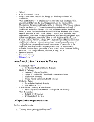 •   Schools
   •   Child development centres
   •   People's own homes, carrying out therapy and providing equipment and
       adaptations
   •   Work and Industry: To be a healthy successful worker there must be a person
       environment fit between the task, the equipment, and the person’s skills.
       Occupational therapists work to achieve that fit (Ellexson, 2000; Clinger, Dodson,
       Maltchev, & Page, 2007). Populations, conditions, and diagnoses: People of
       working age and ability who have been born with or developed a condition,
       injury, or illness that compromises their ability to work (Ellexson, 2000; Clinger,
       Dodson, Maltchev, & Page, 2007). Settings: Return to work programs, large
       organizations, consultants to large organizations, work hardening programs, work
       conditioning programs, transitional return to work programs (Ellexson, 2000;
       Clinger, Dodson, Maltchev, & Page, 2007). Typical issues addressed: assessment
       of ability to work, interventions to enhancing work performance by means of
       work hardening, work conditioning, and improvement of ergonomics in the
       workplace, identification of accommodations necessary to return-to-work
       following illness or injury, prevention of work related injury, illness, or disability
       (Ellexson, 2000; Clinger, Dodson, Maltchev, & Page, 2007).
   •   Homeless Shelters
   •   Educational Settings
   •   Refugee Camps[23]

New Emerging Practice Areas for Therapy

   •   Children & Youth:[36]
          o Psychosocial Needs of Children & Youth
   •   Health & Wellness:
          o Health & Wellness Consulting
          o Design & Accessibility Consulting & Home Modification
          o Ergonomic Consulting
          o Private Practice Community Health Services
   •   Productive Aging:
          o Driver Rehabilitation & Training
          o Low Vision Services
   •   Rehabilitation, Disability, & Participation:
          o Technology & Assistive Device Development & Consulting
   •   Work & Industry:
          o Ticket to Work Services
          o Welfare to Work Services


Occupational therapy approaches

Services typically include:

   •   Teaching new ways of approaching tasks[37]
 