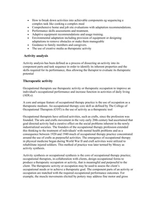 •   How to break down activities into achievable components eg sequencing a
       complex task like cooking a complex meal
   •   Comprehensive home and job site evaluations with adaptation recommendations.
   •   Performance skills assessments and treatment.
   •   Adaptive equipment recommendations and usage training.
   •   Environmental adaptation including provision of equipment or designing
       adaptations to remove obstacles or make them manageable
   •   Guidance to family members and caregivers.
   •   The use of creative media as therapeutic activity

Activity analysis

Activity analysis has been defined as a process of dissecting an activity into its
component parts and task sequence in order to identify its inherent properties and the
skills required for its performance, thus allowing the therapist to evaluate its therapeutic
potential

Therapeutic activity

Occupational therapists use therapeutic activity or therapeutic occupation to improve an
individual's occupational performance and increase function in activities of daily living
(ADLs).

A core and unique feature of occupational therapy practice is the use of occupation as a
therapeutic medium. An occupational therapy core skill as defined by The College of
Occupational Therapists (COT) is the use of activity as a therapeutic tool

Occupational therapists have utilized activities, such as crafts, since the profession was
founded. The arts and crafts movement in the very early 20th century had ascertained that
goal directed activity had a curative effect on the social problems inherent in the newly
industrialized societies. The founders of the occupational therapy profession extended
this thinking to the treatment of individuals' with mental health problems and as a
consequence between 1920 and 1940 much of occupational therapy practice concentrated
around the use of crafts as purposeful activities. The emergence of occupational therapy
in physical medicine began during World War II and craft activities were utilized to
rehabilitate injured soldiers. This method of practice was later termed by Mosey as
activity synthesis.

Activity synthesis or occupational synthesis is the core of occupational therapy practice;
occupational therapists, in collaboration with clients, design occupational forms to
produce a therapeutic occupation or activity, that is meaningful and purposeful to the
client. The therapeutic activity or occupation may be used to assess the client’s
occupational needs or to achieve a therapeutic goal. The component parts of an activity or
occupation are matched with the required occupational performance outcomes. For
example, the muscle movements elicited by pottery may address fine motor and gross
 