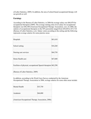 of Labor Statistics, 2009). In addition, the area of school-based occupational therapy will
see growth as well.

Earnings

According to the Bureau of Labor Statistics, in 2006 the average salary was $60,470 for
occupational therapists (2009). The average starting entry-level salary for occupational
therapists was $46,300 (American Occupational Therapy Association, n.d.). In 2006, the
salaries of occupational therapists in the 50% percentile ranged from $50,450 to $73,710
(Bureau of Labor Statistics, n.d.). Salary varies according to the setting and the following
represents average salaries for some practice areas:


Hospitals                                              $61,610


School setting                                         $54,260


Nursing care services                                  $64,750


Home Health care                                       $67,600


Facilities of physical, occupational Speech therapists $62,290


(Bureau of Labor Statistics, 2009)


In addition, according to the Work Force Survey conducted by the American
Occupational Therapy Association in 2006, average salaries for some other areas include:


Mental Health                     $53,750


Academic                          $66,000


(American Occupational Therapy Association, 2006)
 