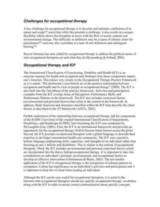 Challenges for occupational therapy

A key challenge for occupational therapy is to develop and maintain a definition of its
nature and scope[53] assert that while this presents a challenge, it also results in a unique
flexibility which allows the discipline to move with the flow of social, cultural and
environmental change. This difficulty in definition may be a cause of chronic strain for
practitioners[54] and may also contribute to a lack of role definition and subsequent
blurring[55]

Recent literature has also called for occupational therapy to address the political nature of
who occupational therapists are and what they do (Kronenberg & Pollard, 2005).

Occupational therapy and ICF

The International Classification of Functioning, Disability and Health (ICF) is an
outcome measure for health and occupation and illustrates how these components impact
one’s function. This relates very closely to the Occupational Therapy Practice Framework
as it is stated, “The profession’s core beliefs are in the positive relationship between
occupation and health and its view of people as occupational beings” (2008). The ICF is
also built into the 2nd edition of the practice framework. Activities and participation
examples from the ICF overlap Areas of Occupation, Performance Skills, and
Performance Patterns in the framework. The ICF also includes contextual factors
(environmental and personal factors) that relate to the context in the framework. In
addition, Body functions and structures classified within the ICF help describe the client
factors as described in the OT framework (AOTA, 2002).

Further exploration of the relationship between occupational therapy and the components
of the ICIDH-2 (revision of the original International Classification of Impairments,
Disabilities, and Handicaps (ICIDH); later becoming the ICF) was conducted by
McLaughlin Gray (2001). First, the ICF is an international framework and provides an
opportunity for the occupational therapy field to become better known across the globe.
Second, the ICF provides occupational therapists with a global language to describe their
expertise to the larger international health care community. The ICF uses a positive,
holistic language emphasizing skills, capacities, and strengths of an individual rather than
focusing on one’s deficits and disabilities. This is similar to the outlook of occupational
therapists. Third, the ICF includes environmental and personal contextual factors which
are incorporated into the theory behind occupational therapy. It is important to take into
consideration an individual’s personal, environmental, and occupational factors to
develop an effective intervention (Christiansen & Baum, 2005). The last notable
application of the ICF to occupational therapy is the recognition of cultural patterns in
occupation. Culture has significance on an individual’s activities and participation and it
is important to keep this in mind when treating an individual.

Although the ICF can be very useful for occupational therapists, it is noted in the
literature that occupational therapists should use specific occupational therapy vocabulary
along with the ICF in order to ensure correct communication about specific concepts
 
