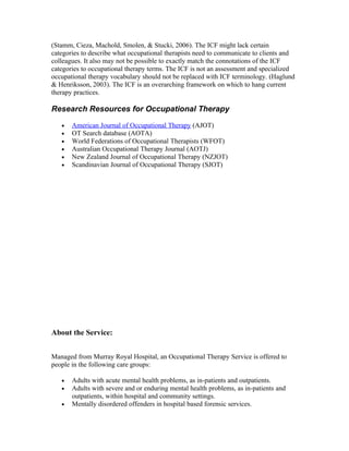 (Stamm, Cieza, Machold, Smolen, & Stucki, 2006). The ICF might lack certain
categories to describe what occupational therapists need to communicate to clients and
colleagues. It also may not be possible to exactly match the connotations of the ICF
categories to occupational therapy terms. The ICF is not an assessment and specialized
occupational therapy vocabulary should not be replaced with ICF terminology. (Haglund
& Henriksson, 2003). The ICF is an overarching framework on which to hang current
therapy practices.

Research Resources for Occupational Therapy

   •   American Journal of Occupational Therapy (AJOT)
   •   OT Search database (AOTA)
   •   World Federations of Occupational Therapists (WFOT)
   •   Australian Occupational Therapy Journal (AOTJ)
   •   New Zealand Journal of Occupational Therapy (NZJOT)
   •   Scandinavian Journal of Occupational Therapy (SJOT)




About the Service:


Managed from Murray Royal Hospital, an Occupational Therapy Service is offered to
people in the following care groups:

   •   Adults with acute mental health problems, as in-patients and outpatients.
   •   Adults with severe and or enduring mental health problems, as in-patients and
       outpatients, within hospital and community settings.
   •   Mentally disordered offenders in hospital based forensic services.
 
