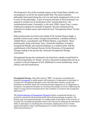 The Progressive Era of the twentieth century in the United States initially was
not progressive at all for the mental health field. The moral treatment
philosophy had waned during the civil war and nearly disappeared with no one
to carry on the philosophy. A lack of concern and lack of moral treatment was
ushered in with the use of sterilization of the "mental defectives", the
insitutionalized insane. Fortunately, in the early 1900's, Susan Tracy, a nurse,
employed occupation for mentally ill patients. She also initiated activity
instruction to student nurses and coined the term "Occupational Nurse" for this
specialty.

Other professionals involved in the rebirth of OT include Eleanor Slagle, a
partially trained social worker; George Edward Barton, a disabled architect;
Adolph Meyer, a psychiatrist; and William Dunton, a psychiatrist. These
professionals, along with Susan Tracy, formed the backbone of modern
occupational therapy and ensured acceptance as a medical entity with the
establishment of the National Society for the Promotion of Occupational
Therapy leading to the present day American Occupational Therapy
Association.

Occupational therapy has continued to develop from a deeply-rooted belief in
the critical importance of "doing"; of active enjoyment in purposeful activity as
a catalyst in the development of self, fulfillment in social membership, social
efficacy and self-actualization.




Occupational therapy, often abbreviated as "OT", incorporates meaningful and
purposeful occupation to enable people with limitations or impairments to participate in
everyday life. Occupational therapists work with individuals, families, groups and
populations to facilitate health and well-being through engagement or re-engagement in
occupation. Occupational therapists are becoming increasingly involved in addressing the
impact of social and environmental factors that contribute to exclusion and occupational
deprivation.[1][2]

The World Federation of Occupational Therapists defines occupational therapy as a
profession concerned with promoting health and well-being through occupation. The
primary goal of occupational therapy is to enable people to participate in the activities of
everyday life. Occupational therapists achieve this outcome by enhancing the individual's
ability to participate, by modifying the environment, adapting the activity to better
support participation and/or facilitating physical or mental rehabilitation to maximize
functional performance.[3]
 